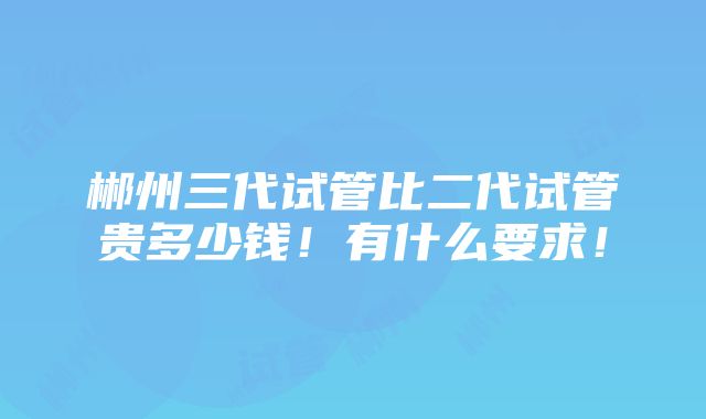 郴州三代试管比二代试管贵多少钱！有什么要求！