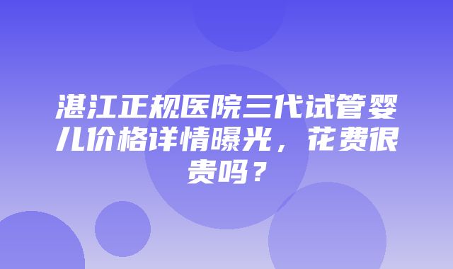 湛江正规医院三代试管婴儿价格详情曝光，花费很贵吗？