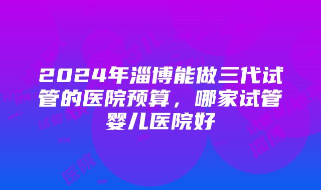 2024年淄博能做三代试管的医院预算，哪家试管婴儿医院好