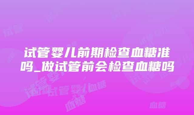 试管婴儿前期检查血糖准吗_做试管前会检查血糖吗