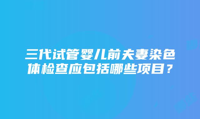 三代试管婴儿前夫妻染色体检查应包括哪些项目？