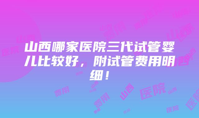 山西哪家医院三代试管婴儿比较好，附试管费用明细！