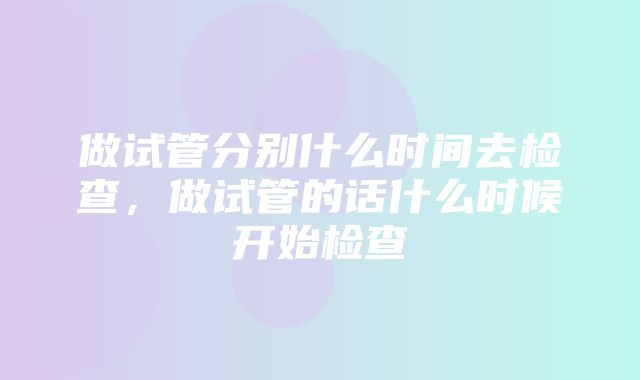 做试管分别什么时间去检查，做试管的话什么时候开始检查