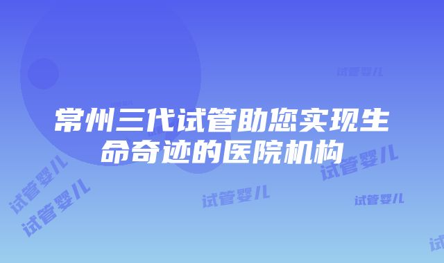 常州三代试管助您实现生命奇迹的医院机构