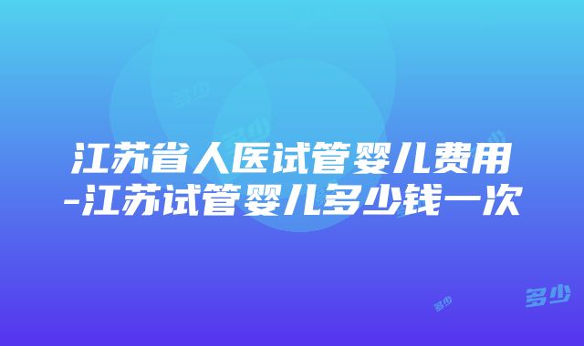 江苏省人医试管婴儿费用-江苏试管婴儿多少钱一次