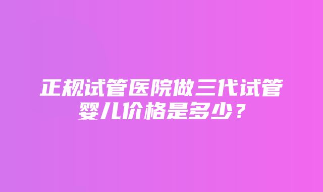 正规试管医院做三代试管婴儿价格是多少？