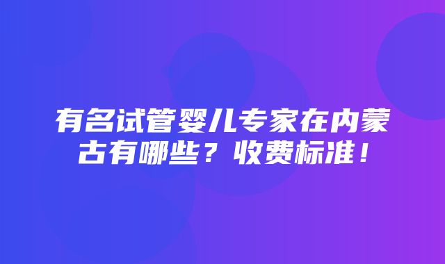 有名试管婴儿专家在内蒙古有哪些？收费标准！