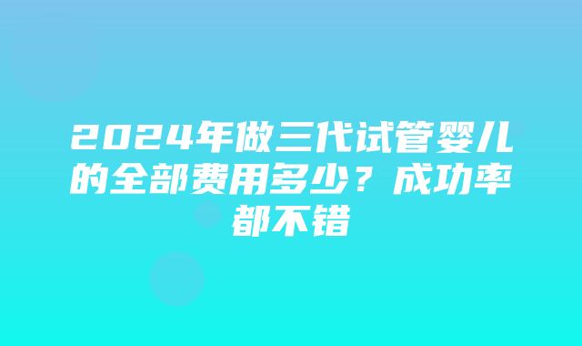 2024年做三代试管婴儿的全部费用多少？成功率都不错