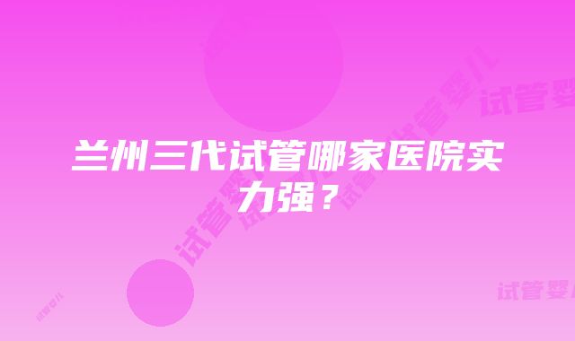 兰州三代试管哪家医院实力强？