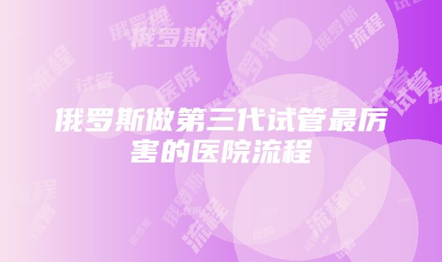 俄罗斯做第三代试管最厉害的医院流程