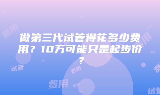 做第三代试管得花多少费用？10万可能只是起步价？