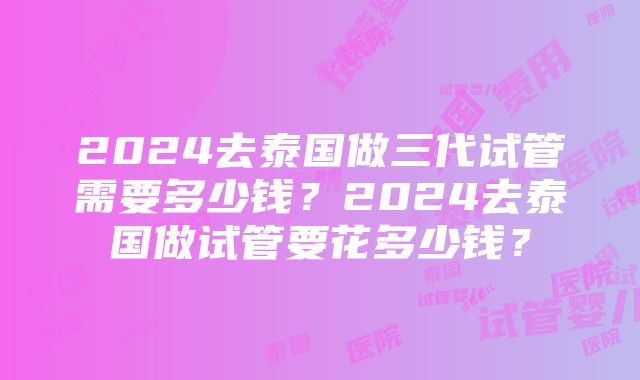 2024去泰国做三代试管需要多少钱？2024去泰国做试管要花多少钱？