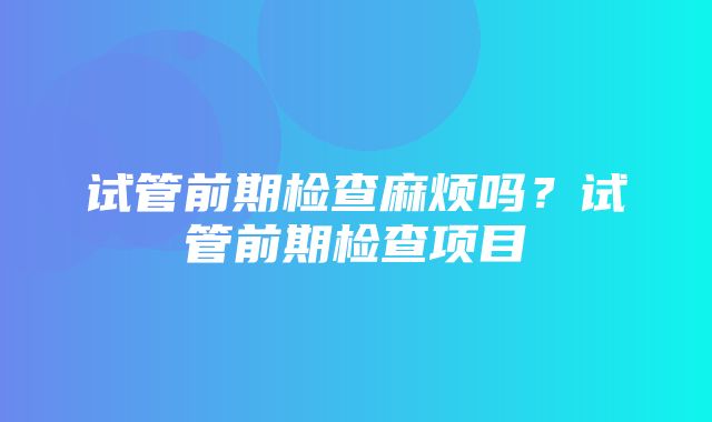 试管前期检查麻烦吗？试管前期检查项目