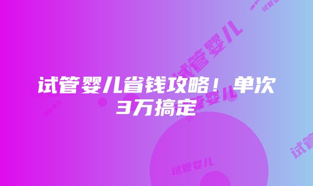 试管婴儿省钱攻略！单次3万搞定