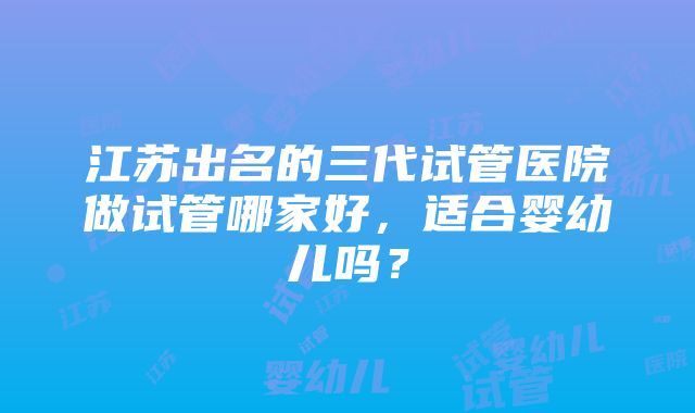 江苏出名的三代试管医院做试管哪家好，适合婴幼儿吗？