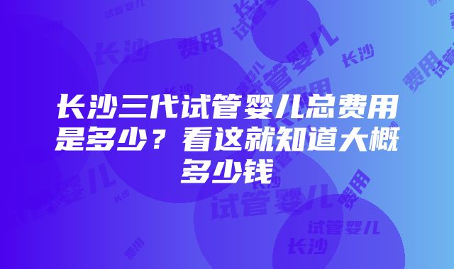 长沙三代试管婴儿总费用是多少？看这就知道大概多少钱