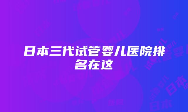 日本三代试管婴儿医院排名在这