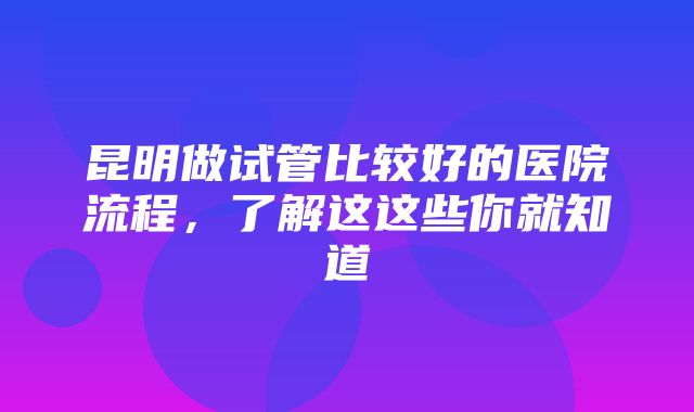 昆明做试管比较好的医院流程，了解这这些你就知道