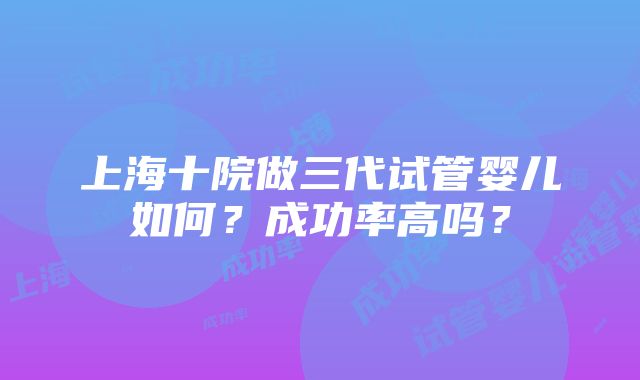 上海十院做三代试管婴儿如何？成功率高吗？