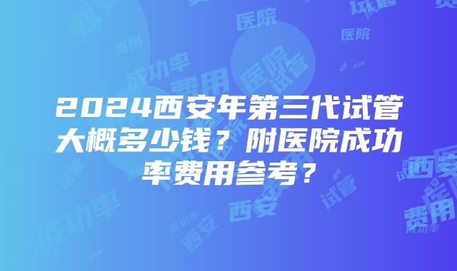 2024西安年第三代试管大概多少钱？附医院成功率费用参考？