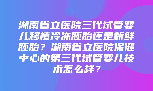 湖南省立医院三代试管婴儿移植冷冻胚胎还是新鲜胚胎？湖南省立医院保健中心的第三代试管婴儿技术怎么样？