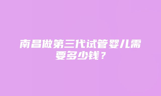 南昌做第三代试管婴儿需要多少钱？