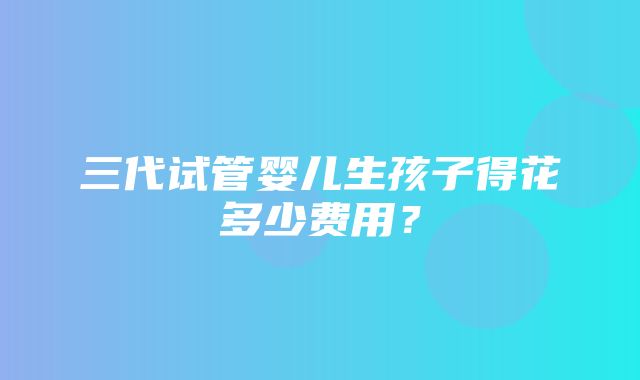 三代试管婴儿生孩子得花多少费用？