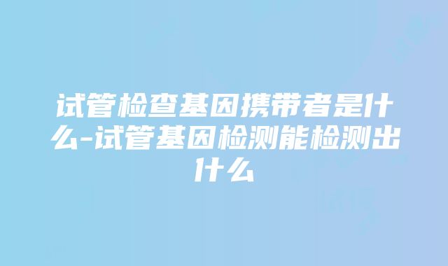 试管检查基因携带者是什么-试管基因检测能检测出什么