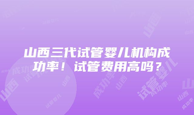 山西三代试管婴儿机构成功率！试管费用高吗？