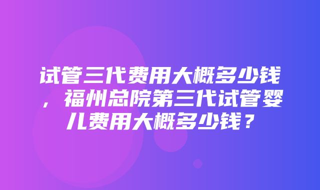 试管三代费用大概多少钱，福州总院第三代试管婴儿费用大概多少钱？