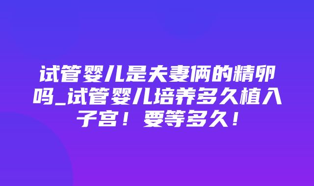 试管婴儿是夫妻俩的精卵吗_试管婴儿培养多久植入子宫！要等多久！