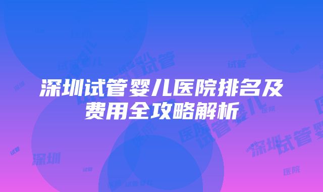 深圳试管婴儿医院排名及费用全攻略解析