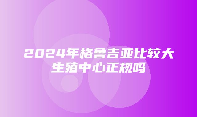 2024年格鲁吉亚比较大生殖中心正规吗