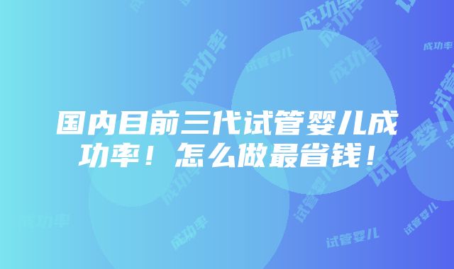 国内目前三代试管婴儿成功率！怎么做最省钱！