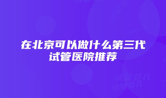 在北京可以做什么第三代试管医院推荐