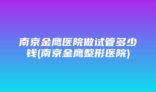 南京金鹰医院做试管多少钱(南京金鹰整形医院)