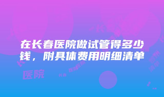 在长春医院做试管得多少钱，附具体费用明细清单