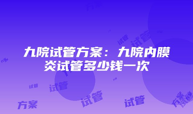 九院试管方案：九院内膜炎试管多少钱一次