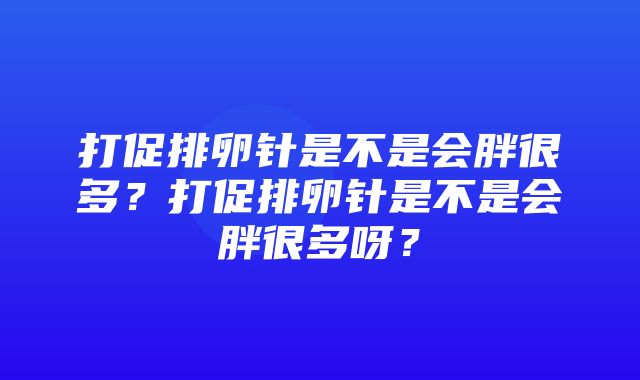 打促排卵针是不是会胖很多？打促排卵针是不是会胖很多呀？