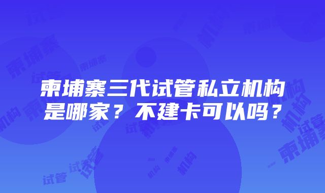 柬埔寨三代试管私立机构是哪家？不建卡可以吗？