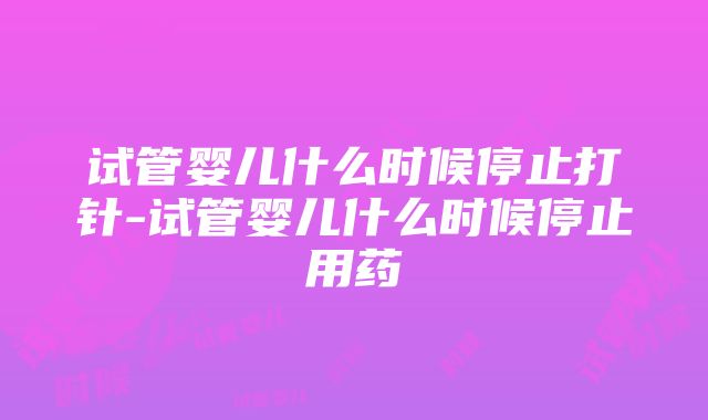 试管婴儿什么时候停止打针-试管婴儿什么时候停止用药