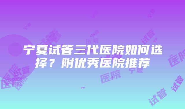 宁夏试管三代医院如何选择？附优秀医院推荐