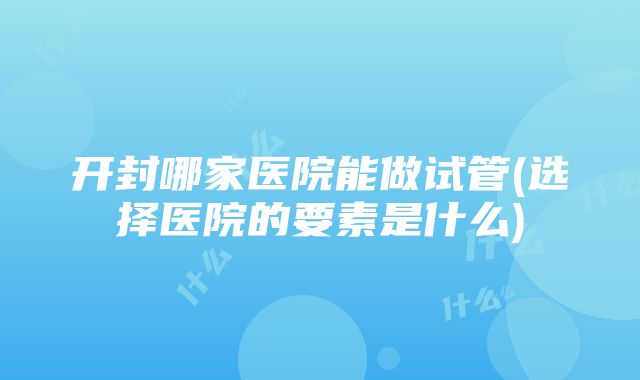 开封哪家医院能做试管(选择医院的要素是什么)