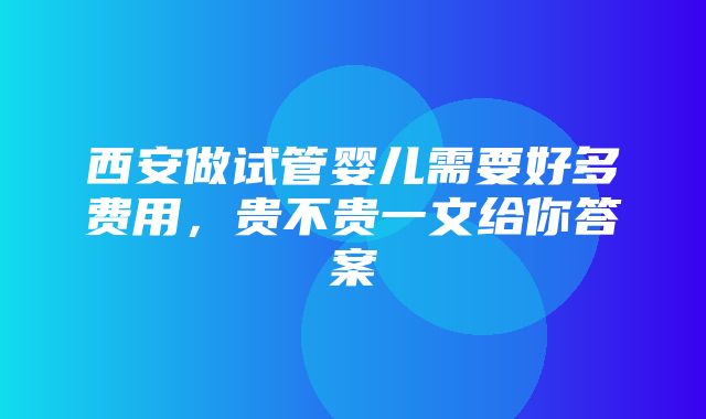 西安做试管婴儿需要好多费用，贵不贵一文给你答案