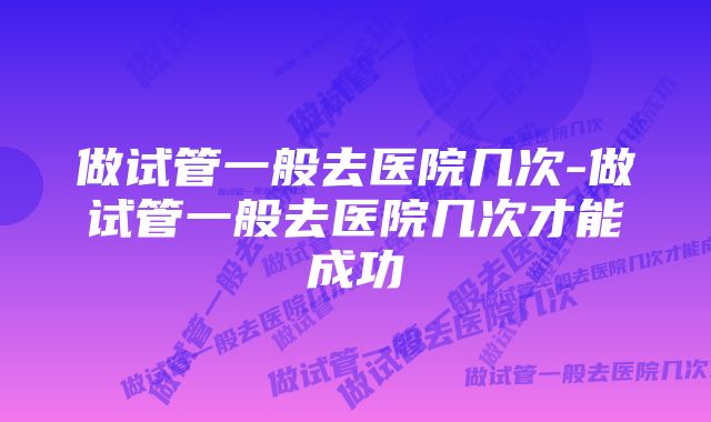 做试管一般去医院几次-做试管一般去医院几次才能成功