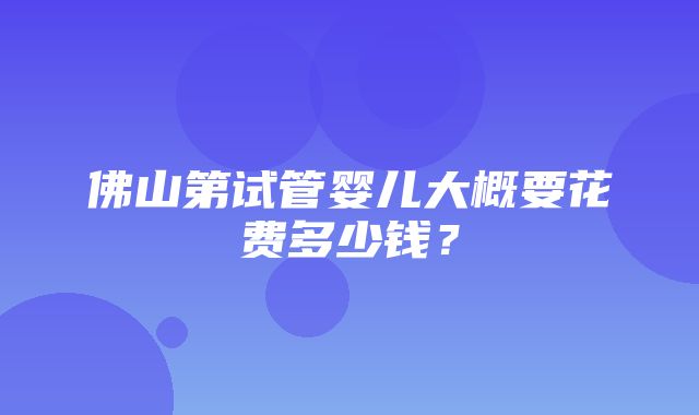 佛山第试管婴儿大概要花费多少钱？