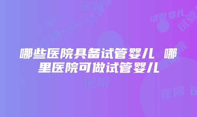 哪些医院具备试管婴儿 哪里医院可做试管婴儿