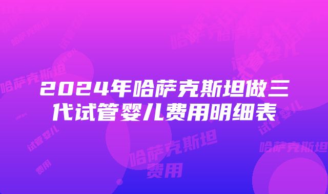 2024年哈萨克斯坦做三代试管婴儿费用明细表