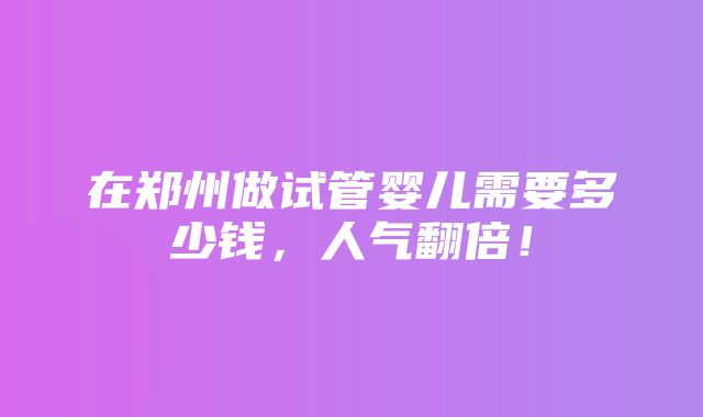 在郑州做试管婴儿需要多少钱，人气翻倍！