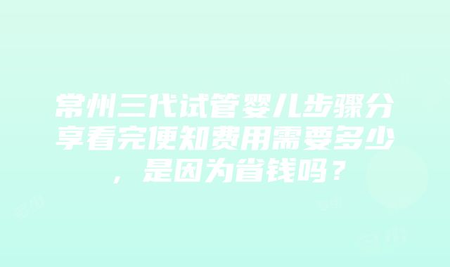 常州三代试管婴儿步骤分享看完便知费用需要多少，是因为省钱吗？